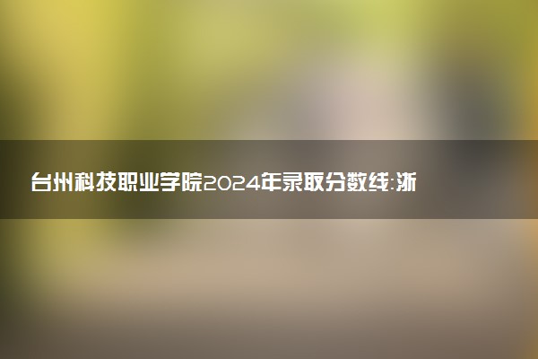 台州科技职业学院2024年录取分数线：浙江492分领跑，山西278分垫底 2025报考建议及事项