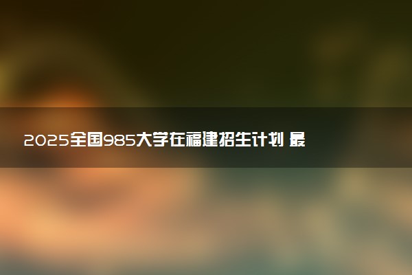 2025全国985大学在福建招生计划 最低分及位次是多少