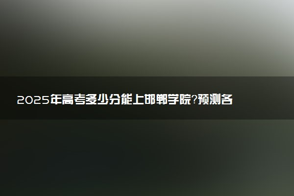 2025年高考多少分能上邯郸学院？预测各省份录取分数线（附2024年数据及报考指南）