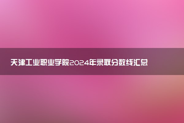 天津工业职业学院2024年录取分数线汇总 各省最低分与位次排名及2025报考指南