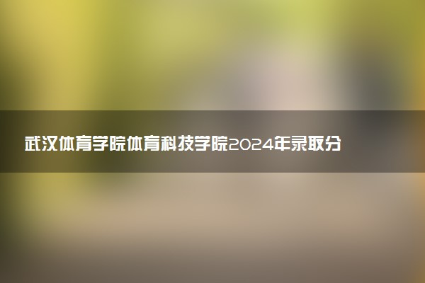 武汉体育学院体育科技学院2024年录取分数线：江苏513分领跑，新疆280分垫底 2025报考建议及事项
