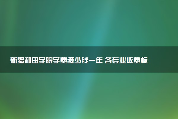 新疆和田学院学费多少钱一年 各专业收费标准（2025年参考）
