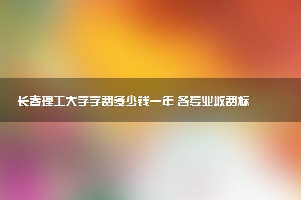 长春理工大学学费多少钱一年 各专业收费标准（2025年参考）