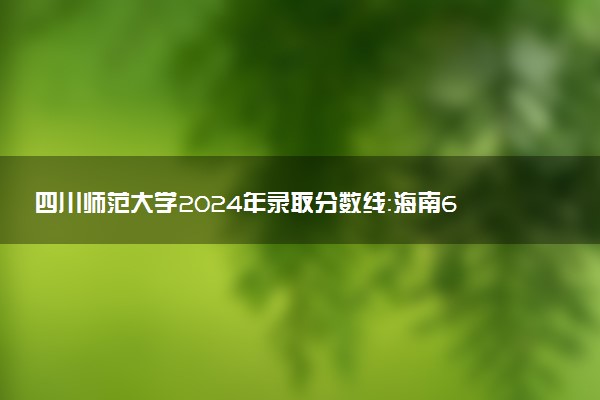 四川师范大学2024年录取分数线：海南654分领跑，新疆395分垫底 2025报考建议及事项