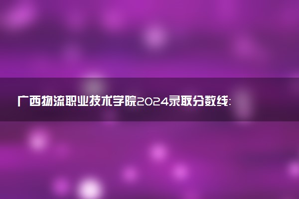 广西物流职业技术学院2024录取分数线：最低181分 附2025年报考建议及注意事项