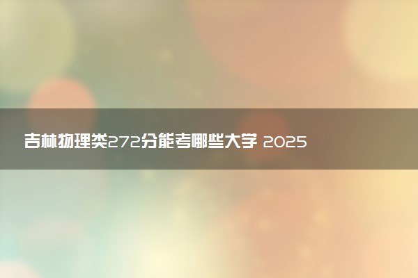 吉林物理类272分能考哪些大学 2025考生稳上的大学名单