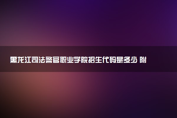 黑龙江司法警官职业学院招生代码是多少 附专业代码对照表（2025参考）