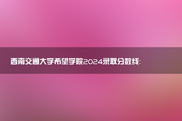 西南交通大学希望学院2024录取分数线：最低303分 附2025年报考建议及注意事项