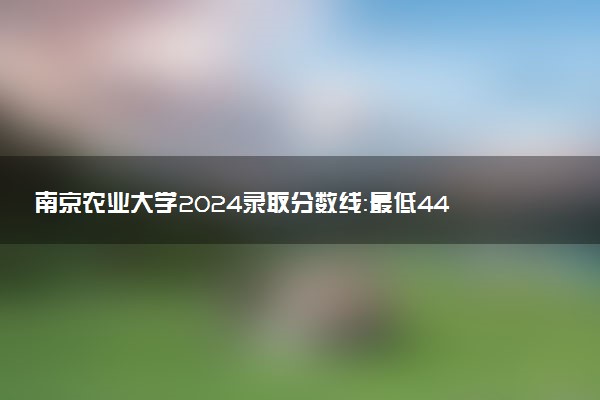 南京农业大学2024录取分数线：最低443分 附2025年报考建议及注意事项