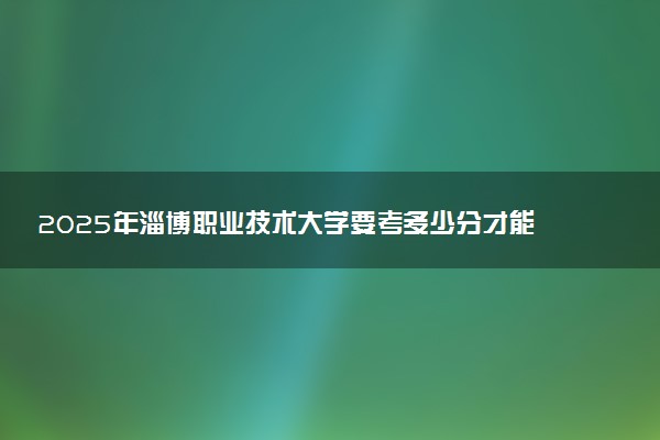 2025年淄博职业技术大学要考多少分才能上？历年录取分数线及报考指南（含预测）