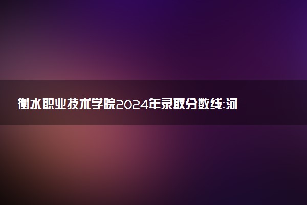 衡水职业技术学院2024年录取分数线：河北420分领跑，辽宁205分垫底 2025报考建议及事项