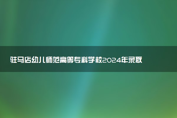 驻马店幼儿师范高等专科学校2024年录取分数线：河南237分领跑，河南186分垫底 2025报考建议及事项