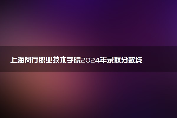 上海闵行职业技术学院2024年录取分数线：浙江456分领跑，上海108分垫底 2025报考建议及事项