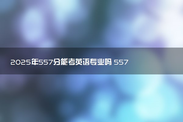 2025年557分能考英语专业吗 557分英语专业大学推荐