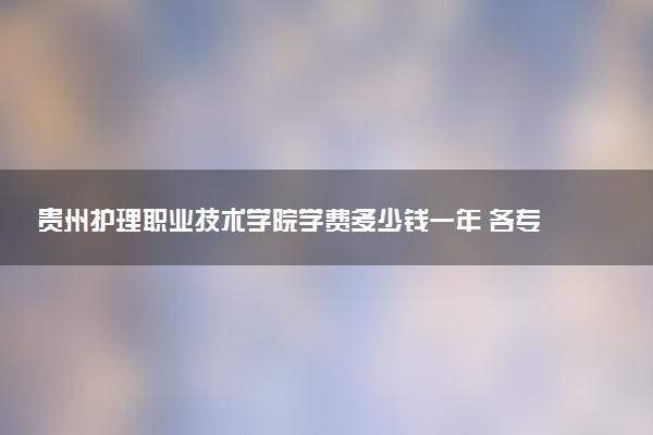 贵州护理职业技术学院学费多少钱一年 各专业收费标准（2025年参考）