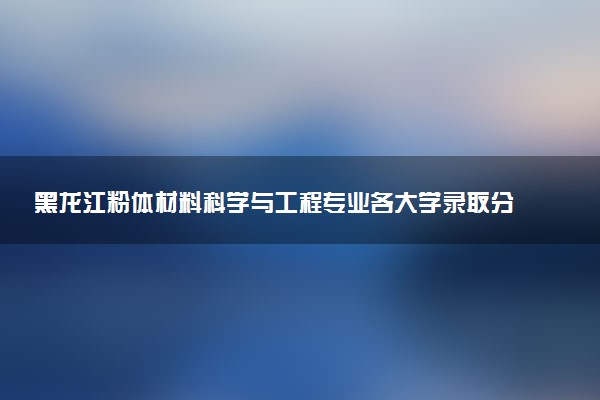 黑龙江粉体材料科学与工程专业各大学录取分数线：最低546分能上 开设院校及位次