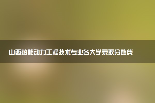 山西热能动力工程技术专业各大学录取分数线：最低282分能上 开设院校及位次