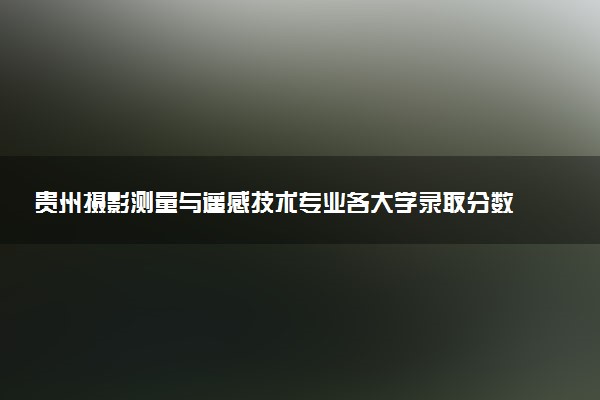 贵州摄影测量与遥感技术专业各大学录取分数线：最低289分能上 开设院校及位次