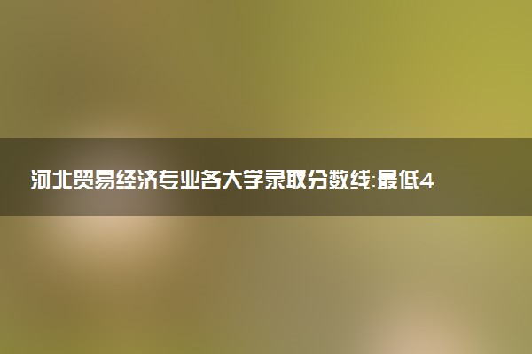 河北贸易经济专业各大学录取分数线：最低480分能上 开设院校及位次