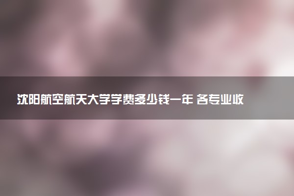 沈阳航空航天大学学费多少钱一年 各专业收费标准（2025年参考）