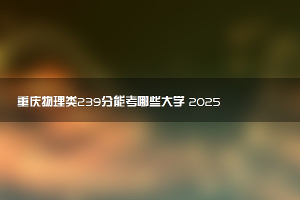 重庆物理类239分能考哪些大学 2025考生稳上的大学名单