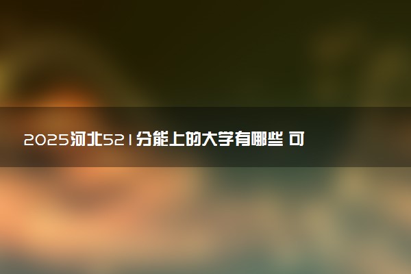 2025河北521分能上的大学有哪些 可以报考院校名单