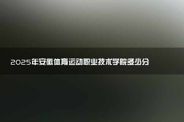 2025年安徽体育运动职业技术学院多少分能考上 最低分及位次