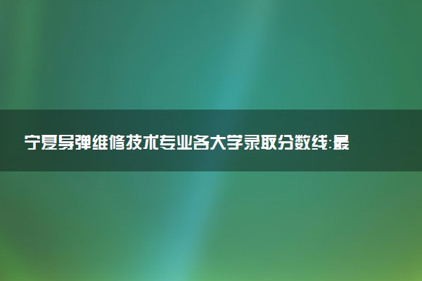 宁夏导弹维修技术专业各大学录取分数线：最低343分能上 开设院校及位次