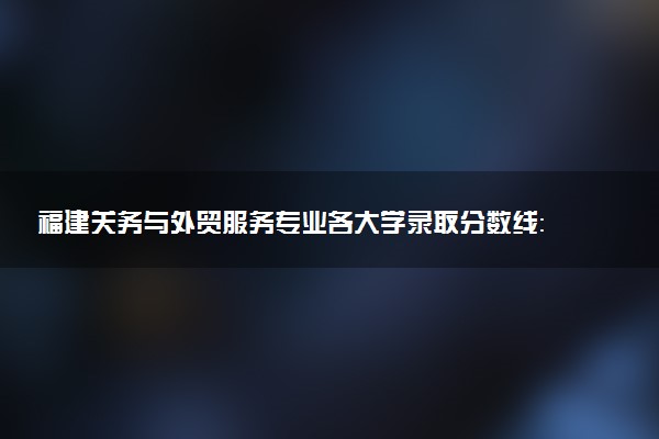 福建关务与外贸服务专业各大学录取分数线：最低288分能上 开设院校及位次