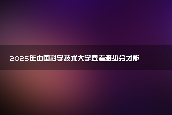 2025年中国科学技术大学要考多少分才能上？历年录取分数线及报考指南（含预测）