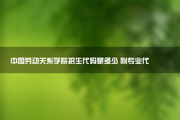 中国劳动关系学院招生代码是多少 附专业代码对照表（2025参考）