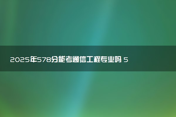2025年578分能考通信工程专业吗 578分通信工程专业大学推荐