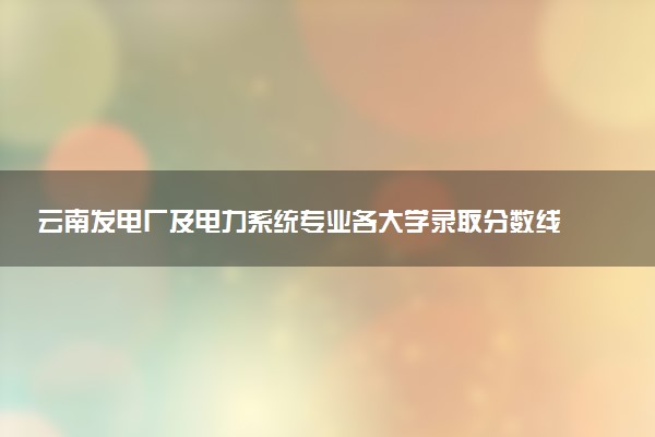 云南发电厂及电力系统专业各大学录取分数线：最低310分能上 开设院校及位次