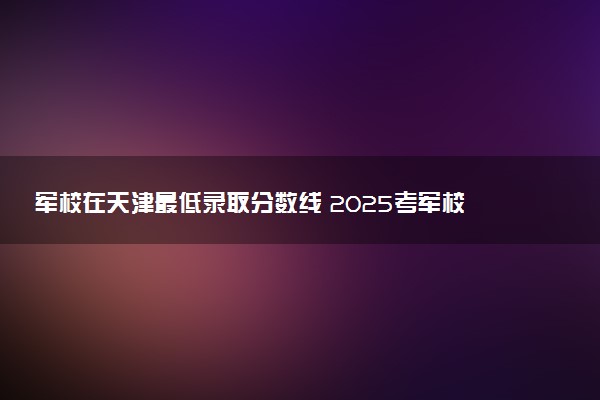 军校在天津最低录取分数线 2025考军校要多少分
