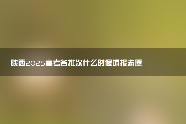 陕西2025高考各批次什么时候填报志愿 有几天时间