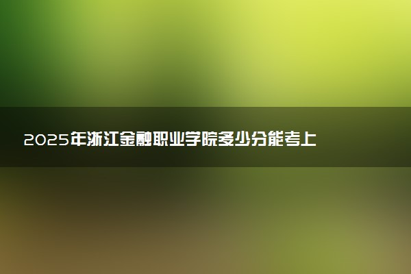 2025年浙江金融职业学院多少分能考上 最低分及位次
