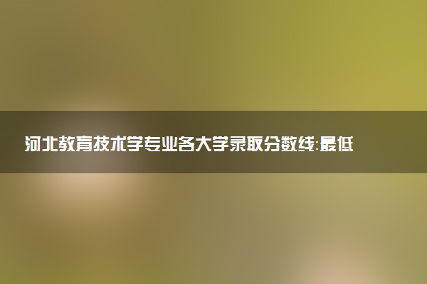 河北教育技术学专业各大学录取分数线：最低461分能上 开设院校及位次