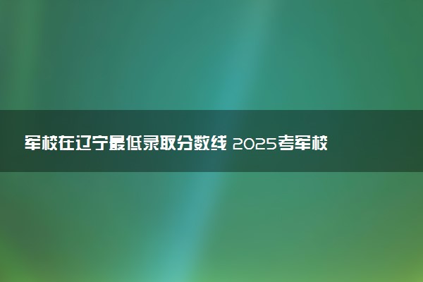 军校在辽宁最低录取分数线 2025考军校要多少分