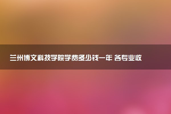 兰州博文科技学院学费多少钱一年 各专业收费标准（2025年参考）