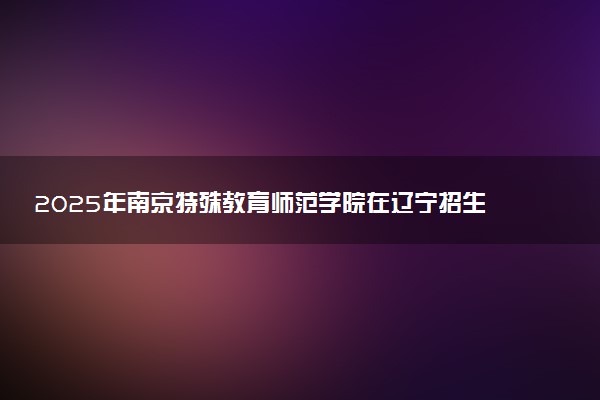 2025年南京特殊教育师范学院在辽宁招生代码及专业代码 南京特殊教育师范学院辽宁代码是多少？怎么查询？