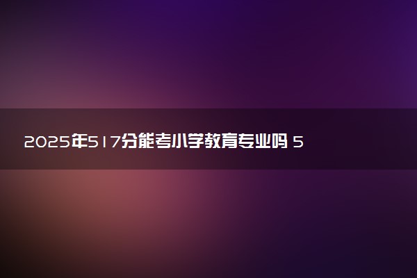 2025年517分能考小学教育专业吗 517分小学教育专业大学推荐
