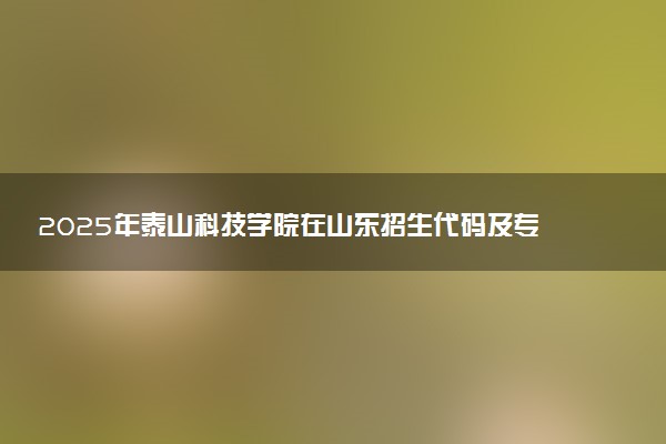 2025年泰山科技学院在山东招生代码及专业代码 泰山科技学院山东代码是多少？怎么查询？