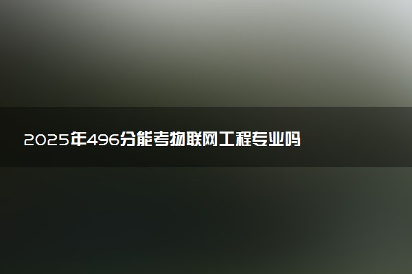 2025年496分能考物联网工程专业吗 496分物联网工程专业大学推荐