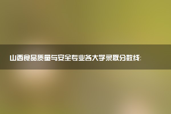 山西食品质量与安全专业各大学录取分数线：最低183分能上 开设院校及位次
