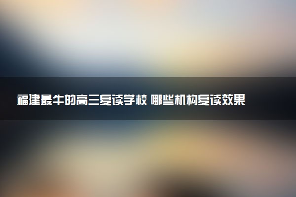 福建最牛的高三复读学校 哪些机构复读效果好