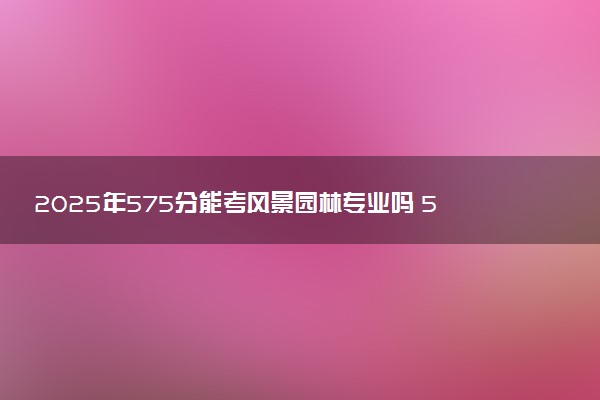 2025年575分能考风景园林专业吗 575分风景园林专业大学推荐