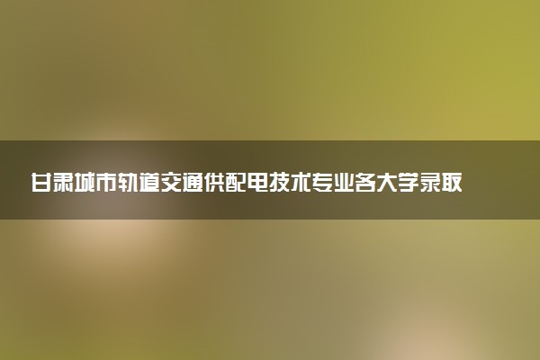 甘肃城市轨道交通供配电技术专业各大学录取分数线：最低375分能上 开设院校及位次