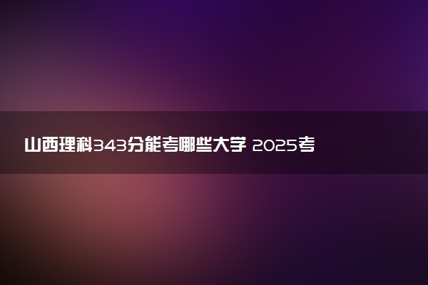 山西理科343分能考哪些大学 2025考生稳上的大学名单