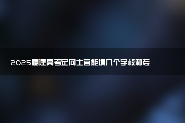 2025福建高考定向士官能填几个学校和专业 附志愿数量及填报规则
