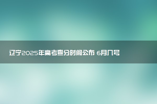 辽宁2025年高考查分时间公布 6月几号查询高考成绩及分数线